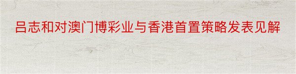 吕志和对澳门博彩业与香港首置策略发表见解