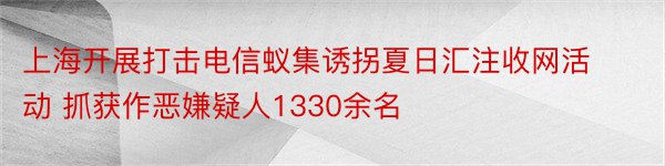 上海开展打击电信蚁集诱拐夏日汇注收网活动 抓获作恶嫌疑人1330余名