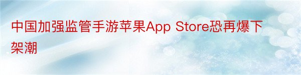中国加强监管手游苹果App Store恐再爆下架潮