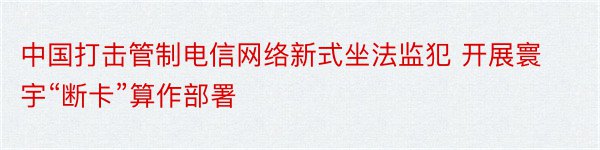 中国打击管制电信网络新式坐法监犯 开展寰宇“断卡”算作部署