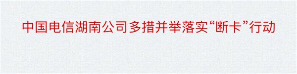 中国电信湖南公司多措并举落实“断卡”行动