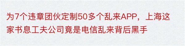 为7个违章团伙定制50多个乱来APP，上海这家书息工夫公司竟是电信乱来背后黑手