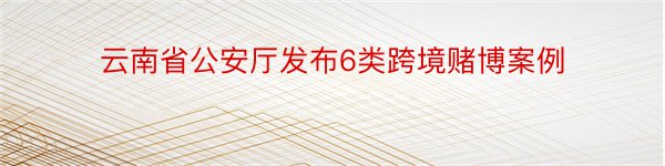 云南省公安厅发布6类跨境赌博案例