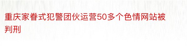 重庆家眷式犯警团伙运营50多个色情网站被判刑