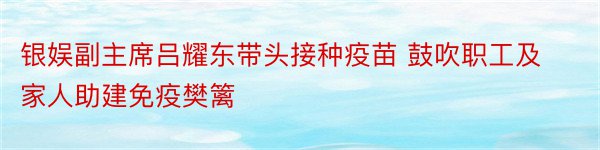 银娱副主席吕耀东带头接种疫苗 鼓吹职工及家人助建免疫樊篱