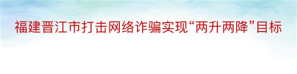 福建晋江市打击网络诈骗实现“两升两降”目标
