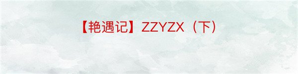 【艳遇记】ZZYZX（下）