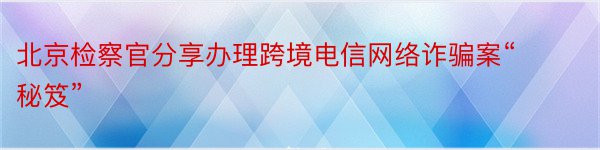 北京检察官分享办理跨境电信网络诈骗案“秘笈”