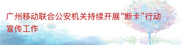 广州移动联合公安机关持续开展“断卡”行动宣传工作