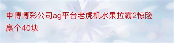 申博博彩公司ag平台老虎机水果拉霸2惊险赢个40块