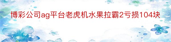 博彩公司ag平台老虎机水果拉霸2亏损104块